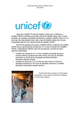 Escola Secundária Artística António Arroio
                                    2011/2012




       Segundo a UNICEF (Fundo das Nações Unidas para a Infância), o
trabalho infantil é definido como toda a forma de trabalho abaixo dos 12 anos
de idade, em quaisquer atividades económicas; qualquer trabalho entre 12 e 14
anos que não seja trabalho leve; todo o tipo de trabalho abaixo dos 18 anos
enquadrado pela OIT nas "piores formas de trabalho infantil".
        Para fins de pesquisa de campo, a UNICEF define o indicador de trabalho
infantil como o percentual de crianças de 5 a 15 anos envolvido com trabalho
infantil. A definição da UNICEF, para fins de pesquisa, encontra-se sob a
seguinte classificação:
     Trabalho de crianças de 5 a 11 anos: trabalho executado durante a
     semana anterior à pesquisa por pelo menos uma hora de atividade
     económica ou 28 horas de empregado doméstico/trabalho
     doméstico naquela semana;
     Trabalho de jovens de 12 a 14 anos por pelo menos 14 horas de
     atividade económica ou 42 horas de atividade económica e trabalho
     doméstico combinados naquela semana.



                                       Escolhi este tema porque um dia estava
                                 a pesquisar umas coisas na internet e deparei-
                                 me com esta imagem.
 