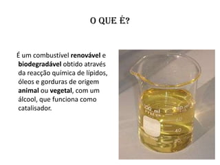 O que é?


É um combustível renovável e
biodegradável obtido através
da reacção química de lípidos,
óleos e gorduras de origem
animal ou vegetal, com um
álcool, que funciona como
catalisador.
 