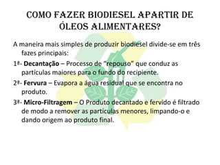 Como fazer biodiesel apartir de
          óleos alimentares?
A maneira mais simples de produzir biodiesel divide-se em três
   fazes principais:
1ª- Decantação – Processo de “repouso” que conduz as
   partículas maiores para o fundo do recipiente.
2ª- Fervura – Evapora a água residual que se encontra no
   produto.
3ª- Micro-Filtragem – O Produto decantado e fervido é filtrado
   de modo a remover as partículas menores, limpando-o e
   dando origem ao produto final.
 