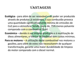 Vantagens

Ecológica - para além de ser renovável e de poder ser produzido
  através de produtos já existentes, a sua combustão provoca
  uma quantidade significativamente mínima de emissões de
  Co2 para a atmosfera. Sendo, cerca de, 75% menos poluente
  comparado com o combustível fóssil.
Económica – devido á sua simples produção e á reutilização de
  óleos alimentares, o fabrico de biodiesel tem custos mínimos.
Para os motores – A utilização deste combustível nos motores a
  gasóleo, para além de estes não necessitarem de qualquer
  transformação, garante uma maior durabilidade de limpeza
  do motor comparado com o diesel normal.
 