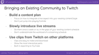 James Thompson | @jtgraphic Graeme Crawford | @DJTruthsayer
bottlespark.com/ASE18#TwitchAtSummit
Bringing an Existing Community to Twitch
- Build a content plan
- Focus on how to integrate a live aspect into your existing content/style
- Don’t just jump into playing Fortnite
- Slowly introduce live streams
- Do them once a week or so, in the gaps of your existing content schedule
- Don’t underestimate the workload of a streaming schedule
- Use clips from Twitch on other platforms
- Clips are easy to make and download
- Show the most interactive parts
- Built in exporting to YouTube
 
