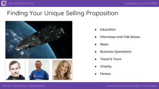 James Thompson | @jtgraphic Graeme Crawford | @DJTruthsayer
bottlespark.com/ASE18#TwitchAtSummit
Finding Your Unique Selling Proposition
● Education
● Interviews and Talk Shows
● News
● Business Operations
● Travel & Tours
● Charity
● Fitness
 