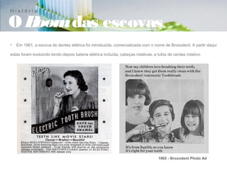 História

OBoom das escovas
•   Em 1961, a escova de dentes elétrica foi introduzida, comercializada com o nome de Broxodent. A partir daqui

estas foram evoluindo tendo depois bateria elétrica incluída, cabeças rotativas, e tufos de cerdas rotativo.




                                                                                   1965 - Broxodent Photo Ad
 