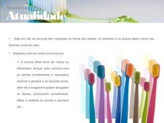 História

Atualidade
•   Hoje em dia, as escovas têm variações na forma das cerdas, no tamanho e na textura assim como nas

diversas cores do cabo.

•   Aspectos a ter em conta numa escova:

      1- A escova ideal deve ser macia ou

      extramacia porque para escovar-mos

      os dentes corretamente é necessário

      escovar a gengiva e as escovas duras,

      além de a magoarem podem desgastar

      os dentes, provocando sensibilidade,

      afetar a estética do sorriso e provocar

      dor.
 