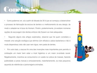 Conclusão
•   Como podemos ver, só a partir da década de 30 é que se começou a desenvolver

o processo de fabricação da escova de dentes e o melhoramento do seu design, de

modo a adaptar-se à boca do Homem. Porém, posteriormente, já existiam inúmeras

opções de escovagem dos dentes embora não fossem as mais adequadas.

•    Segundo alguns dos artigos explorados, observei que há quem considere o

miswak uma solução ecológica que elimina com eficácia a placa bacteriana e não é

muito dispendioso visto não usar nem água, nem pasta de dentes.

•   Por outro lado, a escova foi uma das invenções mais importantes pois permitiu à

civilização um maior bem estar a nível higiénico e um maior à-vontade social.

Negativamente, incentiva ao consumismo e é usada na cultura de massas, fazendo

publicidade a outras marcas e entusiasmando, maioritariamente, os mais pequenos

aquando de referências a personagens animadas.
 
