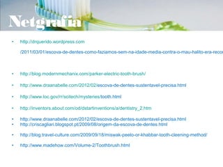 Netgrafia
•   http://drquerido.wordpress.com

    /2011/03/01/escova-de-dentes-como-faziamos-sem-na-idade-media-contra-o-mau-halito-era-recom



•   http://blog.modernmechanix.com/parker-electric-tooth-brush/

•   http://www.draanabelle.com/2012/02/escova-de-dentes-sustentavel-precisa.html

•   http://www.loc.gov/rr/scitech/mysteries/tooth.html

•   http://inventors.about.com/od/dstartinventions/a/dentistry_2.htm

•   http://www.draanabelle.com/2012/02/escova-de-dentes-sustentavel-precisa.html
•   http://criscagliari.blogspot.pt/2009/08/origem-da-escova-de-dentes.html

•   http://blog.travel-culture.com/2009/09/18/miswak-peelo-or-khabbar-tooth-cleening-method/

•   http://www.madehow.com/Volume-2/Toothbrush.html
 