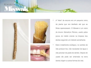 História

Miswak
           •   A “ideia” de escova era um pequeno ramo

               de planta que era desfiado até que as

               fibras aparecessem. O Miswak é um ramo

               da árvore Salvadora Pérsica, usado pelos

               povos do médio oriente na limpeza dos

               dentes seguindo um método semelhante.

           •   Este é totalmente ecológico, no sentido de

               não produzir lixo, não necessitar de água e

               não precisar de pasta de dentes. Depois de

               usado ele pode ser enterrado na terra

               dando origem a outras formas de vida.
 