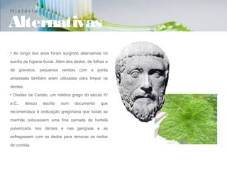 História

Alternativas
• Ao longo dos anos foram surgindo alternativas no

auxílio da higiene bucal. Além dos dedos, de folhas e

de gravetos, pequenas varetas com a ponta

amassada também eram utilizadas para limpar os

dentes.
• Diocles de Caristo, um médico grego do século IV

a.C.,     deixou   escrito   num   documento     que

recomendava à civilização gregoriana que todas as

manhãs colocassem uma fina camada de hortelã

pulverizada nos dentes e nas gengivas e as

esfregassem com os dedos para remover os restos

de comida.
 