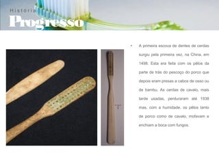 História

Progresso
            •   A primeira escova de dentes de cerdas

                surgiu pela primeira vez, na China, em

                1498. Esta era feita com os pêlos da

                parte de trás do pescoço do porco que

                depois eram presas a cabos de osso ou

                de bambu. As cerdas de cavalo, mais

                tarde usadas, perduraram até 1938

                mas, com a humidade, os pêlos tanto

                de porco como de cavalo, mofavam e

                enchiam a boca com fungos.
 