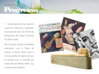 História

Progresso
•   Este problema só ficou resolvido

a partir de 1938 com a descoberta

das cerdas de nylon por DuPont de

Nemoursque deu origem à escova

Dr. West miracle.

•Na 2ª guerra mundial os soldados

americanos,   com    o   hábito   de

escovar os dentes, deram início a

uma boa prática de higiene oral que

se traduziu numa 1ª produção em

massa feita por William Addis, cuja

empresa ainda as fabrica.
 