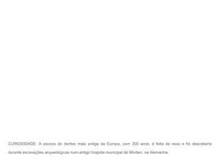 CURIOSIDADE: A escova de dentes mais antiga da Europa, com 300 anos, é feita de osso e foi descoberta

durante escavações arqueológicas num antigo hospital municipal de Minden, na Alemanha.
 
