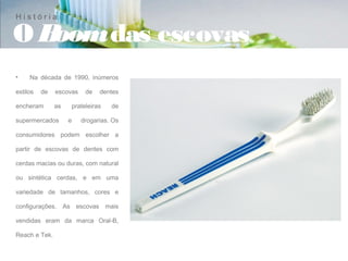 História

OBoom das escovas
•    Na década de 1990, inúmeros

estilos   de   escovas    de   dentes

encheram       as   prateleiras    de

supermercados       e    drogarias. Os

consumidores podem escolher a

partir de escovas de dentes com

cerdas macias ou duras, com natural

ou sintética cerdas, e em uma

variedade de tamanhos, cores e

configurações. As escovas mais

vendidas eram da marca Oral-B,

Reach e Tek.
 