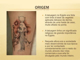 ORIGEM
      A tatuagem no Egipto era feita
       com tinta à base de vegetais
       aplicada debaixo da derme,
       através de uma haste de osso,
       muito afiada na ponta.

      A tatuagem tinha um significado
       religioso de grande importância
       no Egipto.

      Naquela altura era a sociedade
       mais desenvolvida da sua época
       e por ter contactado
       constantemente com o resto do
       mundo através das rotas
       comerciais a sua arte foi
       divulgada pelo mundo inteiro.
 