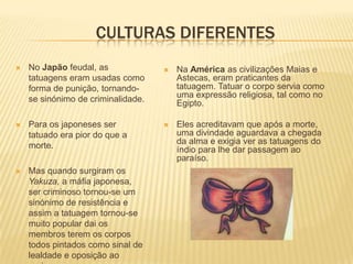 CULTURAS DIFERENTES
   No Japão feudal, as                Na América as civilizações Maias e
    tatuagens eram usadas como          Astecas, eram praticantes da
    forma de punição, tornando-         tatuagem. Tatuar o corpo servia como
    se sinónimo de criminalidade.       uma expressão religiosa, tal como no
                                        Egipto.

   Para os japoneses ser              Eles acreditavam que após a morte,
    tatuado era pior do que a           uma divindade aguardava a chegada
    morte.                              da alma e exigia ver as tatuagens do
                                        índio para lhe dar passagem ao
                                        paraíso.
   Mas quando surgiram os
    Yakuza, a máfia japonesa,
    ser criminoso tornou-se um
    sinónimo de resistência e
    assim a tatuagem tornou-se
    muito popular dai os
    membros terem os corpos
    todos pintados como sinal de
    lealdade e oposição ao
 