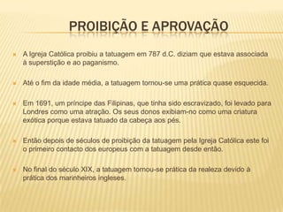 PROIBIÇÃO E APROVAÇÃO
   A Igreja Católica proibiu a tatuagem em 787 d.C. diziam que estava associada
    à superstição e ao paganismo.

   Até o fim da idade média, a tatuagem tornou-se uma prática quase esquecida.

   Em 1691, um príncipe das Filipinas, que tinha sido escravizado, foi levado para
    Londres como uma atração. Os seus donos exibiam-no como uma criatura
    exótica porque estava tatuado da cabeça aos pés.

   Então depois de séculos de proibição da tatuagem pela Igreja Católica este foi
    o primeiro contacto dos europeus com a tatuagem desde então.

   No final do século XIX, a tatuagem tornou-se prática da realeza devido à
    prática dos marinheiros ingleses.
 