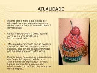 ATUALIDADE

   Mesmo com o facto de a realeza ser
    adepta da tatuagem algumas massas
    continuavam a associar o ato de tatuar à
    criminalidade.

   Outras interpretavam a penetração da
    carne como uma tendência à
    homossexualidade.

   Mas esta discriminação não se passava
    apenas em séculos passados, muitas
    pessoas, hoje em dia são discriminadas
    por terem os seus corpos tatuados.

   Mesmo assim há cada vez mais pessoas
    que fazem tatuagens que tal como
    antigamente têm significados, embora
    hoje os significados possam estar
    relacionados com muitas coisas sem ser
    com a religião.
 