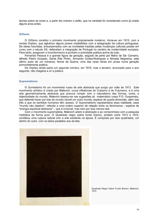 teorias sobre as cores e, a partir daí criaram o estilo, que na verdade foi considerado como já criado
alguns anos antes.


Orfismo

     O Orfismo constitui o primeiro movimento propriamente moderno. Inicia-se em 1915, com a
revista Orpheu, que aglutinou alguns jovens insatisfeitos com a estagnação da cultura portuguesa.
De ideias futuristas, entusiasmados com as novidades trazidas pelas mudanças culturais postas em
curso com o século XX, defendiam a integração de Portugal no cenário da modernidade europeia.
Para tanto, pregavam o inconformismo e punham a actividade poética acima de tudo.
     Fernando Pessoa é a grande figura da geração, seguido de perto por Mário de Sá- Carneiro,
Alfredo Pedro Guisado, Santa Rita Pintor, Armando Cortes-Rodrigues e Almada Negreiros, este
último autor de um romance, Nome de Guerra, uma das raras obras em prosa numa geração
primordialmente poética.
     De Orpheu ainda sairia um segundo número, em 1915, mas o terceiro, anunciado para o ano
seguinte, não chegaria a vir a público.


Suprematismo

     O Surrealismo foi um movimento russo de arte abstracta que surgiu por volta de 1913. Este
movimento artístico é criado por Malevich, cruza influências do Cubismo e do Futurismo, e é uma
arte geometricamente abstracta que procura romper com o naturalismo das formas, cores, e
objectividade do mundo. Malevich baseou-se nas sugestões do matemático russo P.D. Ouspensky,
que defende haver por trás do mundo visível um outro mundo, espécie de quarta dimensão, além das
três a que os sentidos humanos têm acesso. O Suprematismo representaria essa realidade, esse
"mundo não objetivo", referido a uma ordem superior de relação entre os fenómenos - espécie de
"energia espiritual abstracta" -, que é invisível, mas nem por isso menos real.
     Com o movimento suprematista, Malevich adere à abstração e ao compromisso com a pesquisa
metódica da forma pura. O Quadrado negro sobre fundo branco, pintado entre 1913 e 1915,
constituiu uma ruptura radical com a arte existente na época. É composto por dois quadrados, um
dentro do outro, com os lados paralelos aos da tela.




                                                             Quadrado Negro Sobre Fundo Branco, Malevich,
                                                             1915




                                                                                                      10
 