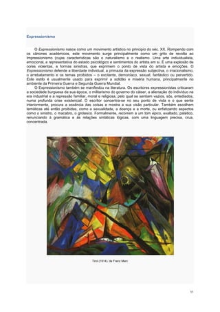 Expressionismo


      O Expressionismo nasce como um movimento artístico no principio do séc. XX. Rompendo com
os cânones académicos, este movimento surge principalmente como um grito de revolta ao
Impressionismo (cujas características são o naturalismo e o realismo. Uma arte individualista,
emocional, e representativa do estado psicológico e sentimentos do artista em si. É uma explosão de
cores violentas, e formas sinistras, que exprimem o ponto de vista do artista e emoções. O
Expressionismo defende a liberdade individual, a primazia da expressão subjectiva, o irracionalismo,
o arrebatamento e os temas proibidos – o excitante, demoníaco, sexual, fantástico ou pervertido.
Este estilo é usualmente usado para exprimir a solidão e miséria humana, principalmente no
ambiente da Primeira Guerra e Segunda Guerra Mundial.
      O Expressionismo também se manifestou na literatura. Os escritores expressionistas criticaram
a sociedade burguesa da sua época, o militarismo do governo do cáiser, a alienação do indivíduo na
era industrial e a repressão familiar, moral e religiosa, pelo qual se sentiam vazios, sós, entediados,
numa profunda crise existencial. O escritor concentra-se no seu ponto de vista e o que sente
interiormente, procura a essência das coisas e mostra a sua visão particular. Também escolhem
temáticas até então proibidas, como a sexualidade, a doença e a morte, ou enfatizando aspectos
como o sinistro, o macabro, o grotesco. Formalmente, recorrem a um tom épico, exaltado, patético,
renunciando à gramática e às relações sintáticas lógicas, com uma linguagem precisa, crua,
concentrada.




                                        Tirol (1914), de Franz Marc




                                                                                                    11
 