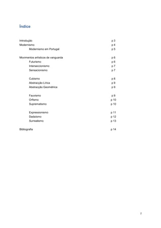 Índice


Introdução                           p3
Modernismo                           p4
        Modernismo em Portugal       p5


Movimentos artísticos de vanguarda   p6
        Futurismo                    p6
        Interseccionismo             p7
        Sensacionismo                p7


        Cubismo                      p8
        Abstracção Lírica            p9
        Abstracção Geométrica        p9


        Fauvismo                     p9
        Orfismo                      p 10
        Suprematismo                 p 10


        Expressionismo               p 11
        Dadaísmo                     p 12
        Surrealismo                  p 13


Bibliografia                         p 14




                                            2
 