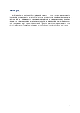 Introdução

     O Modernismo foi um período que caracterizou o século XX, onde o mundo recebe uma nova
mentalidade, abraça uma nova versão do que é mundo aproveitado nas suas vertentes máximas. É
claro que isso só é possível com a intervenção de artistas que se manifestam desde a literatura à
pintura. Este trabalho procura a compreensão do que foi, na sua dimensão total, o Modernismo e
todo o período em que o mundo moderno surge. Falaremos dos movimentos que surgiram neste
período, todas as manifestações artísticas que se manifestaram no surgimento deste novo mundo.




                                                                                                3
 