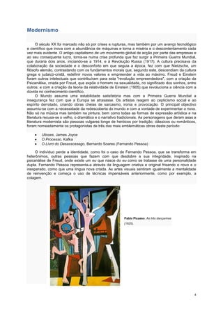 Modernismo

      O século XX foi marcado não só por crises e rupturas, mas também por um avanço tecnológico
e científico que inova com a abundância de máquinas e torna a miséria e o descontentamento cada
vez mais evidente. O antigo capitalismo de um movimento global de acção por parte das empresas e
ao seu consequente lucro, torna-se numa crise profunda que faz surgir a Primeira Guerra Mundial,
que duraria dois anos, iniciando-se a 1914, e à Revolução Russa (1917). A cultura precisava da
colaboração da sociedade e o desconforto em que seguia a época, fez com que Nietzsche, um
filósofo alemão, contrastando com os fundamentos morais que, segundo este, descendiam da cultura
grega e judaico-cristã, redefinir novos valores e empreender a vida ao máximo. Freud e Einstein
foram outros intelectuais que contribuíram para esta "revolução empreendedora", com a criação da
Psicanálise, criada por Freud, que expõe o homem na sexualidade, no significado dos sonhos, entre
outros; e com a criação da teoria da relatividade de Einstein (1905) que revoluciona a ciência com a
dúvida no conhecimento científico.
      O Mundo assume uma estabilidade satisfatória mas com a Primeira Guerra Mundial a
insegurança fez com que a Europa se atrasasse. Os artistas reagem ao cepticismo social e ao
espírito derrotado, criando obras cheias de sarcasmo, ironia e provocação. O principal objectivo
assumiu-se com a necessidade da redescoberta do mundo e com a vontade de experimentar o novo.
Não só na música mas também na pintura, bem como todas as formas de expressão artística e na
literatura recusa-se o velho, o dramático e o narrativo tradicionais. As personagens que deram asas a
literatura modernista são pessoas vulgares longe de heróicos por tradição, clássicos ou românticos,
foram nomeadamente os protagonistas de três das mais emblemáticas obras deste período:

    •   Ulisses, James Joyce
    •   O Processo, Kafka
    •   O Livro do Desassossego, Bernardo Soares (Fernando Pessoa)

     O indivíduo perde a identidade, como foi o caso de Fernando Pessoa, que se transforma em
heterónimos, outras pessoas que fazem com que desdobre a sua integridade, inspirado na
psicanálise de Freud, onde existe um eu que nasce do eu como se tratasse de uma personalidade
dupla. Fernando Pessoa representa-a através da linguagem criativa e original frisando o novo e o
inesperado, como que uma língua nova criada. As artes visuais sentiram igualmente a mentalidade
de reinvenção e começa o uso de técnicas impensáveis anteriormente, como por exemplo, a
colagem.




                                                          Pablo Picasso, As três dançarinas
                                                          (1925).




                                                                                                   4
 