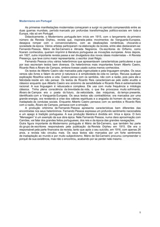 Modernismo em Portugal

      As primeiras manifestações modernistas começaram a surgir no período compreendido entre as
duas guerras mundiais, período marcado por profundas transformações político-sociais em toda a
Europa, não só em Portugal.
      Didacticamente, o Modernismo português tem início em 1915, com o lançamento do primeiro
número da Revista Orpheu, revista que, inspirada pelos movimentos da Vanguarda Europeia,
desejava romper com o convencionalismo, com as idealizações românticas, chocando a
sociedade da época. Vários artistas participaram na elaboração da revista, entre eles destacaram-se:
Fernando Pessoa, Mário de Sá-Carneiro e Almada Negreiros. Os escritores do Orfismo, como
ficaram conhecidos, queriam imprimir à literatura portuguesa as inovações europeias. Anos depois,
em 1927, outra importante revista passa a ser divulgadora dos novos ideais modernistas – A Revista
Presença, que teve como maior representante, o escritor José Régio.
      Fernando Pessoa criou vários heterônimos que apresentavam características particulares e que
por isso escreviam textos bem diversos. Os heterónimos mais importantes foram Alberto Caeiro,
Ricardo Reis e Álvaro de Campos, embora tivesse usado outros menos conhecidos.
      Os textos de Alberto Caeiro são marcados pela ingenuidade e pela linguagem simples. Os seus
versos são livres e falam do amor à natureza e à simplicidade da vida no campo. Recusa qualquer
explicação filosófica sobre a vida. Caeiro pensa com os sentidos, não com a razão, pois para ele a
felicidade reside em não pensar. Os textos de Ricardo Reis caracterizam-se pelo estilo erudito e
clássico enquanto que Alberto Caeiro era sinónimo de sensibilidade e Ricardo Reis é extremamente
racional. A sua linguagem é rebuscada e complexa. Ele usa com muita frequência a mitologia
clássica. Tinha plena consciência da brevidade da vida, o que lhe provocava muito sofrimento.
Álvaro de Campos era o poeta do futuro, da velocidade, das máquinas, do tempo presente,
identificado com a Vanguarda Europeia. Os seus textos são contraditórios: ora marcados por uma
grande energia, ora revelando a crise dos valores espirituais e a angústia do homem do seu tempo,
inadaptado às condutas sociais. Enquanto Alberto Caeiro pensava com os sentidos e Ricardo Reis
com a razão, Álvaro de Campos, pensava com a emoção.
      A produção ortónima de Fernando Pessoa apresenta características bem diferentes das
encontradas nos seus heterónimos. Fernando Pessoa expressa um profundo sentimento nacionalista
e um apego à tradição portuguesa. A sua produção literária é dividida em: lírica e épica. O livro
“Mensagem” é um exemplo da sua obra épica. Nele Fernando Pessoa, numa clara aproximação com
Camões, vai falar dos grandes feitos portugueses, dos reis e da época das grandes navegações.
Outra figura importante do Modernismo português é Mário de Sá-Carneiro, que também fez parte
do grupo de escritores responsáveis pela publicação da Revista Orpheu em 1915. Ele era o
responsável pela parte financeira da revista, tanto que após o seu suicídio, em 1916, com apenas 26
anos, a revista não circulou mais. Os seus textos são marcados por um forte sentimento
de inadaptação ao mundo e por muito subjectivismo. Mário de Sá-Carneiro procurou compreender o
porquê de sua existência, mas não o encontrou, acabando por se perder nele mesmo.




                                                                                                  5
 