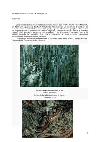 Movimentos artísticos de vanguarda

Futurismo


     O movimento estético denominado Futurismo foi iniciado pelo escritor italiano Filippo Marianetti,
em 1909, com a publicação do Manifesto Futurista, O Futurismo é um movimento de exaltação de
todo o dinamismo e velocidade que, em Portugal, teve grande influência na geração de Orpheu que
só foi possível com a existência de Almada Negreiros, Amadeu de Souza-Cardozo e Fernando
Pessoa, com a procura de inovação e novo esteticismo. Todo o dinamismo, velocidade. força e até
mesmo situações de paroxismo, com toda a consciência de poder e triunfo, denominam
sucintamente o movimento estético futurismo.
     Os principais artistas que representaram o Futurismo foram, entre outros, Umberto Boccioni,
Giacomo Balla, Carlo Carrá e Gino Severini.




                                Em cima: Umberto Boccioni, Museu de Arte
                                           Moderna, Nova Iorque
                             Em baixo: Umberto Boccioni, Estados de Espírito I,
                                            Os Adeuses (1911)




                                                                                                    6
 