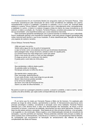 Interseccionismo


     O Iterseccionismo foi um movimento literário de vanguarda criado por Fernando Pessoa. Este
movimento caracteriza-se pela intersecção de vários níveis simultâneos de realidade num poema,
nomeadamente o sonho e a realidade, o presente e o passado, o eu e o outro, etc. Exemplo desta
estética é o poema "Chuva Oblíqua", confrontando-nos com o intercalamento entre, nomeadamente,
a realidade e o sonho, o interior e o exterior (imagens vindas do interior da nossa consciência ou do
exterior), a visão e a audição, etc. O próprio, Fernando Pessoa, considera esta poesia nos "arredores
da sua sinceridade", uma experiência lúdica que o autor abandona mais tarde.
     Este movimento apresenta semelhanças com a pintura futurista na medida em que a velocidade,
força e aceleração ganham uma importância modernista, onde será preciso imagens guardadas pela
nossa memória para decifrar o que é-nos mostrado. É ainda classificável pela "Geração de Orpheu"
uma espécie de cubismo narrativo.

Chuva Oblíqua, Fernando Pessoa:

    «Não sei quem me sonho...
    Súbito toda a água do mar do porto é transparente
    e vejo no fundo, como uma estampa enorme que lá estivesse desdobrada,
    Esta paisagem toda, renque de árvore, estrada a arder em aquele porto,
    E a sombra duma nau mais antiga que o porto que passa
    Entre o meu sonho do porto e o meu ver esta paisagem
    E chega ao pé de mim, e entra por mim dentro,
    E passa para o outro lado da minha alma...

    (...)

    Que pandeiretas o silêncio deste quarto!...
    As paredes estão na Andaluzia...
    Há danças sensuais no brilho fixo da luz...

    De repente todo o espaço pára...,
    Pára, escorrega, desembrulha-se...,
    E num canto do teto, muito mais longe do que ele está,
    Abrem mãos brancas janelas secretas
    E há ramos de violetas caindo
    De haver uma noite de Primavera lá fora
    Sobre o eu estar de olhos fechados... »


No poema cruzam-se a paisagem presente e ausente, o actual e o pretérito, o real e o sonho, sendo
o poeta uma alma dividida, que capta subtis correspondências de sensações.


Sensacionismo

     É um termo que foi criado por Fernando Pessoa e Mário de Sá Carneiro. Foi explicado pelo
primeiro ao longo de vários ensaios, apontamentos e escritos. O Sensacionismo assume-se como
princípio psicológico e estético, concebendo a sensação como única realidade. Fernando Pessoa
defendia que a arte deveria levar a cabo uma decomposição das sensações, de forma a tornar
consciente no homem, a estrutura da realidade, decomposta nos seus vários elementos. Portanto, na
base da arte estaria sempre a sensação. Esta baseia-se em três princípios artísticos: o da sensação,
o da sugestão e o da construção. Estava sujeita a uma intelectualização (tomada de consciência da
sensação), o que lhe permitiria ser expressa. Pessoa pretendeu estender este principio à análise de
vários autores seus contemporâneos, incluindo-se a si mesmo,e a uma perspectiva histórico-literária.
As contradições que encontramos na teorização do sensacionismo são reflexas da própria
complexidade das ideias de Pessoa.


                                                                                                   7
 
