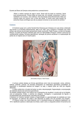 Excerto de Álvaro de Campos onde predomina o sensacionismo:

      “Afinal, a melhor maneira de viajar é sentir. Sentir tudo de todas as maneiras. Sentir
      tudo excessivamente. Porque todas as coisas são, em verdade, excessivas. E toda a
      realidade é um excesso, uma violência. Uma alucinação extraordinariamente nítida que
      vivemos todos em comum com a fúria das almas. O centro para onde tendem as
      estranhas forças centrifugas que são as psiques humanas no seu acordo de sentidos.”


Cubismo

     O Cubismo surge com o pintor francês Paul Cézanne que introduziu em suas obras a distorção
nas formas e os formatos bidimensionais. Mas é em 1907, que o Cubismo é retratado com maior
ênfase nas pinturas do principal representante deste movimento: Pablo Picasso, ao lado de Georges
Braque. O quadro de Picasso intitulado pelo autor de “Demoiselles d’Avignon” retrata e prenuncia as
características cubistas: formatos geométricos, sensação de pintura escultural e a superposição de
partes de um objecto sob um mesmo plano.




                                  Demoiselles d’Avignon, Pablo Picasso



      A pintura cubista destaca as formas geométricas como meio de expressão: cones, cilindros,
esferas, pirâmide, prismas. Os formatos embaçados na matemática geométrica possibilitam ao
espectador a visualização espacial da imagem, ou seja, o objecto pode ser visto por ângulos
diferentes.
      A visão cubista tem a função de ilustrar na arte a decomposição, fragmentação e recomposição
da realidade através das estruturas geométricas.
Os artistas cubistas trazem uma ruptura com a perspectiva de visualizar o mundo sob um só ângulo,
uma só perspectiva. Então, o usufruto de colagens, montagens, a superposição de figuras, a
simultaneidade são características marcantes dos cubistas.
A literatura no Cubismo também retratou a fragmentação e a geometrização da realidade por meio
da linguagem: as palavras são soltas e são dispostas no papel a fim de conceber uma imagem.
      O Cubismo surgiu nos meios literários com o manifesto-síntese de Guillaume Apollinaire, em
1913. Apollinaire apoiava a destruição da sintaxe, assim como a vanguarda anterior (Futurismo) era


                                                                                                  8
 