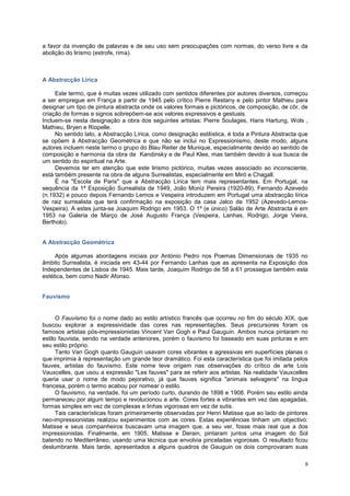a favor da invenção de palavras e de seu uso sem preocupações com normas, do verso livre e da
abolição do lirismo (estrofe, rima).



A Abstracção Lírica

     Este termo, que é muitas vezes utilizado com sentidos diferentes por autores diversos, começou
a ser empregue em França a partir de 1945 pelo crítico Pierre Restany e pelo pintor Mathieu para
designar um tipo de pintura abstracta onde os valores formais e pictóricos, de composição, de côr, de
criação de formas e signos sobrepõem-se aos valores expressivos e gestuais.
Incluem-se nesta designação a obra dos seguintes artistas: Pierre Soulages, Hans Hartung, Wols ,
Mathieu, Bryen e Riopelle.
     No sentido lato, a Abstracção Lírica, como designação estilística, é toda a Pintura Abstracta que
se opõem à Abstracção Geométrica e que não se inclui no Expressionismo, deste modo, alguns
autores incluem neste termo o grupo do Blau Reiter de Munique, especialmente devido ao sentido de
composição e harmonia da obra de Kandinsky e de Paul Klee, mas também devido á sua busca de
um sentido do espiritual na Arte.
     Devemos ter em atenção que este lirismo pictórico, muitas vezes associado ao inconsciente,
está também presente na obra de alguns Surrealistas, especialmente em Miró e Chagall.
     É na "Escola de Paris" que a Abstracção Lírica tem mais representantes. Em Portugal, na
sequência da 1ª Exposição Surrealista de 1949, João Moniz Pereira (1920-89), Fernando Azevedo
(n.1932) e pouco depois Fernando Lemos e Vespeira introduzem em Portugal uma abstracção lírica
de raiz surrealista que terá confirmação na exposição da casa Jalco de 1952 (Azevedo-Lemos-
Vespeira). A estes junta-se Joaquim Rodrigo em 1953. O 1º (e único) Salão de Arte Abstracta é em
1953 na Galeria de Março de José Augusto França (Vespeira, Lanhas, Rodrigo, Jorge Vieira,
Bertholo).


A Abstracção Geométrica

     Após algumas abordagens iniciais por António Pedro nos Poemas Dimensionais de 1935 no
âmbito Surrealista, é iniciada em 43-44 por Fernando Lanhas que as apresenta na Exposição dos
Independentes de Lisboa de 1945. Mais tarde, Joaquim Rodrigo de 58 a 61 prossegue também esta
estética, bem como Nadir Afonso.


Fauvismo


      O Fauvismo foi o nome dado ao estilo artístico francês que ocorreu no fim do século XIX, que
buscou explorar a expressividade das cores nas representações. Seus precursores foram os
famosos artistas pós-impressionistas Vincent Van Gogh e Paul Gauguin. Ambos nunca pintaram no
estilo fauvista, sendo na verdade anteriores, porém o fauvismo foi baseado em suas pinturas e em
seu estilo próprio.
      Tanto Van Gogh quanto Gauguin usavam cores vibrantes e agressivas em superfícies planas o
que imprimia à representação um grande teor dramático. Foi esta característica que foi imitada pelos
fauves, artistas do fauvismo. Este nome teve origem nas observações do crítico de arte Lois
Vauxcelles, que usou a expressão "Les fauves" para se referir aos artistas. Na realidade Vauxcelles
queria usar o nome de modo pejorativo, já que fauves significa "animais selvagens" na língua
francesa, porém o termo acabou por nomear o estilo.
      O fauvismo, na verdade, foi um período curto, durando de 1898 e 1908. Porém seu estilo ainda
permaneceu por algum tempo e revolucionou a arte. Cores fortes e vibrantes em vez das apagadas,
formas simples em vez de complexas e linhas vigorosas em vez de sutis.
      Tais características foram primeiramente observadas por Henri Matisse que ao lado de pintores
neo-impressionistas realizou experimentos com as cores. Estas experiências tinham um objectivo:
Matisse e seus companheiros buscavam uma imagem que, a seu ver, fosse mais real que a dos
impressionistas. Finalmente, em 1905, Matisse e Derain, pintaram juntos uma imagem do Sol
batendo no Mediterrâneo, usando uma técnica que envolvia pinceladas vigorosas. O resultado ficou
deslumbrante. Mais tarde, apresentados a alguns quadros de Gauguin os dois comprovaram suas

                                                                                                    9
 