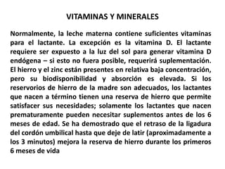 VITAMINAS Y MINERALES 
Normalmente, la leche materna contiene suficientes vitaminas 
para el lactante. La excepción es la vitamina D. El lactante 
requiere ser expuesto a la luz del sol para generar vitamina D 
endógena – si esto no fuera posible, requerirá suplementación. 
El hierro y el zinc están presentes en relativa baja concentración, 
pero su biodisponibilidad y absorción es elevada. Si los 
reservorios de hierro de la madre son adecuados, los lactantes 
que nacen a término tienen una reserva de hierro que permite 
satisfacer sus necesidades; solamente los lactantes que nacen 
prematuramente pueden necesitar suplementos antes de los 6 
meses de edad. Se ha demostrado que el retraso de la ligadura 
del cordón umbilical hasta que deje de latir (aproximadamente a 
los 3 minutos) mejora la reserva de hierro durante los primeros 
6 meses de vida 
 