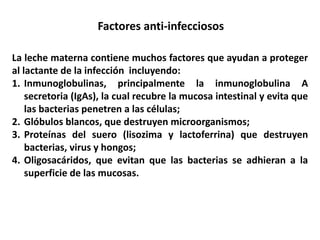 Factores anti-infecciosos 
La leche materna contiene muchos factores que ayudan a proteger 
al lactante de la infección incluyendo: 
1. Inmunoglobulinas, principalmente la inmunoglobulina A 
secretoria (IgAs), la cual recubre la mucosa intestinal y evita que 
las bacterias penetren a las células; 
2. Glóbulos blancos, que destruyen microorganismos; 
3. Proteínas del suero (lisozima y lactoferrina) que destruyen 
bacterias, virus y hongos; 
4. Oligosacáridos, que evitan que las bacterias se adhieran a la 
superficie de las mucosas. 
 