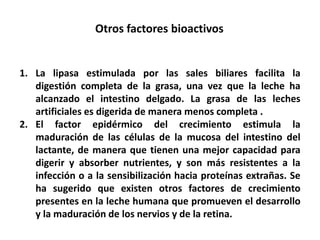 Otros factores bioactivos 
1. La lipasa estimulada por las sales biliares facilita la 
digestión completa de la grasa, una vez que la leche ha 
alcanzado el intestino delgado. La grasa de las leches 
artificiales es digerida de manera menos completa . 
2. El factor epidérmico del crecimiento estimula la 
maduración de las células de la mucosa del intestino del 
lactante, de manera que tienen una mejor capacidad para 
digerir y absorber nutrientes, y son más resistentes a la 
infección o a la sensibilización hacia proteínas extrañas. Se 
ha sugerido que existen otros factores de crecimiento 
presentes en la leche humana que promueven el desarrollo 
y la maduración de los nervios y de la retina. 
 