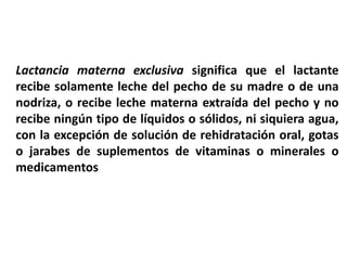 Lactancia materna exclusiva significa que el lactante 
recibe solamente leche del pecho de su madre o de una 
nodriza, o recibe leche materna extraída del pecho y no 
recibe ningún tipo de líquidos o sólidos, ni siquiera agua, 
con la excepción de solución de rehidratación oral, gotas 
o jarabes de suplementos de vitaminas o minerales o 
medicamentos 
 