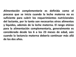 Alimentación complementaria es definida como el 
proceso que se inicia cuando la leche materna no es 
suficiente para cubrir los requerimientos nutricionales 
del lactante, por lo tanto son necesarios otros alimentos 
y líquidos, además de la leche materna. El rango etáreo 
para la alimentación complementaria, generalmente es 
considerado desde los 6 a los 23 meses de edad, aún 
cuando la lactancia materna debería continuar más allá 
de los dos años. 
 