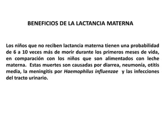 BENEFICIOS DE LA LACTANCIA MATERNA 
Los niños que no reciben lactancia materna tienen una probabilidad 
de 6 a 10 veces más de morir durante los primeros meses de vida, 
en comparación con los niños que son alimentados con leche 
materna. Estas muertes son causadas por diarrea, neumonía, otitis 
media, la meningitis por Haemophilus influenzae y las infecciones 
del tracto urinario. 
 