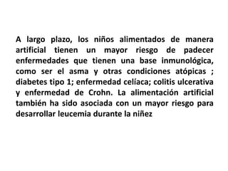 A largo plazo, los niños alimentados de manera 
artificial tienen un mayor riesgo de padecer 
enfermedades que tienen una base inmunológica, 
como ser el asma y otras condiciones atópicas ; 
diabetes tipo 1; enfermedad celíaca; colitis ulcerativa 
y enfermedad de Crohn. La alimentación artificial 
también ha sido asociada con un mayor riesgo para 
desarrollar leucemia durante la niñez 
 