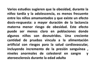 Varios estudios sugieren que la obesidad, durante la 
niñez tardía y la adolescencia, es menos frecuente 
entre los niños amamantados y que existe un efecto 
dosis-respuesta: a mayor duración de la lactancia 
materna menor riesgo de obesidad. Este efecto 
puede ser menos claro en poblaciones donde 
algunos niños son desnutridos. Una creciente 
cantidad de pruebas vincula a la alimentación 
artificial con riesgos para la salud cardiovascular, 
incluyendo incremento de la presión sanguínea , 
niveles anormales de colesterol en sangre y 
ateroesclerosis durante la edad adulta 
 