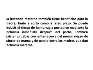 La lactancia materna también tiene beneficios para la 
madre, tanto a corto como a largo plazo. Se puede 
reducir el riesgo de hemorragia postparto mediante la 
lactancia inmediata después del parto. También 
existen pruebas crecientes acerca del menor riesgo de 
cáncer de mama y de ovario entre las madres que dan 
lactancia materna. 
 