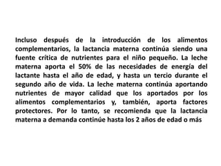 Incluso después de la introducción de los alimentos 
complementarios, la lactancia materna continúa siendo una 
fuente crítica de nutrientes para el niño pequeño. La leche 
materna aporta el 50% de las necesidades de energía del 
lactante hasta el año de edad, y hasta un tercio durante el 
segundo año de vida. La leche materna continúa aportando 
nutrientes de mayor calidad que los aportados por los 
alimentos complementarios y, también, aporta factores 
protectores. Por lo tanto, se recomienda que la lactancia 
materna a demanda continúe hasta los 2 años de edad o más 
 
