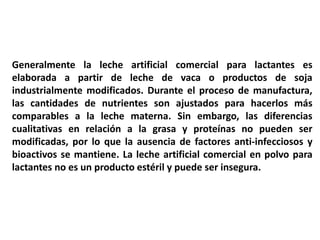 Generalmente la leche artificial comercial para lactantes es 
elaborada a partir de leche de vaca o productos de soja 
industrialmente modificados. Durante el proceso de manufactura, 
las cantidades de nutrientes son ajustados para hacerlos más 
comparables a la leche materna. Sin embargo, las diferencias 
cualitativas en relación a la grasa y proteínas no pueden ser 
modificadas, por lo que la ausencia de factores anti-infecciosos y 
bioactivos se mantiene. La leche artificial comercial en polvo para 
lactantes no es un producto estéril y puede ser insegura. 
 