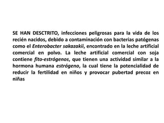 SE HAN DESCTRITO, infecciones peligrosas para la vida de los 
recién nacidos, debido a contaminación con bacterias patógenas 
como el Enterobacter sakazakii, encontrado en la leche artificial 
comercial en polvo. La leche artificial comercial con soja 
contiene fito-estrógenos, que tienen una actividad similar a la 
hormona humana estrógeno, la cual tiene la potencialidad de 
reducir la fertilidad en niños y provocar pubertad precoz en 
niñas 
 