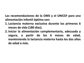 Las recomendaciones de la OMS y el UNICEF para una 
alimentación infantil óptima son: 
1. Lactancia materna exclusiva durante los primeros 6 
meses de vida (180 días). 
2. Iniciar la alimentación complementaria, adecuada y 
segura, a partir de los 6 meses de edad, 
manteniendo la lactancia materna hasta los dos años 
de edad o más. 
 