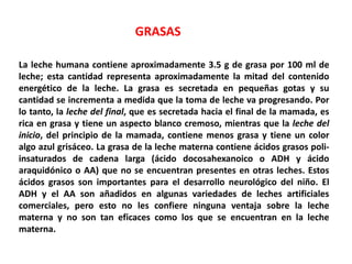 GRASAS 
La leche humana contiene aproximadamente 3.5 g de grasa por 100 ml de 
leche; esta cantidad representa aproximadamente la mitad del contenido 
energético de la leche. La grasa es secretada en pequeñas gotas y su 
cantidad se incrementa a medida que la toma de leche va progresando. Por 
lo tanto, la leche del final, que es secretada hacia el final de la mamada, es 
rica en grasa y tiene un aspecto blanco cremoso, mientras que la leche del 
inicio, del principio de la mamada, contiene menos grasa y tiene un color 
algo azul grisáceo. La grasa de la leche materna contiene ácidos grasos poli-insaturados 
de cadena larga (ácido docosahexanoico o ADH y ácido 
araquidónico o AA) que no se encuentran presentes en otras leches. Estos 
ácidos grasos son importantes para el desarrollo neurológico del niño. El 
ADH y el AA son añadidos en algunas variedades de leches artificiales 
comerciales, pero esto no les confiere ninguna ventaja sobre la leche 
materna y no son tan eficaces como los que se encuentran en la leche 
materna. 
 