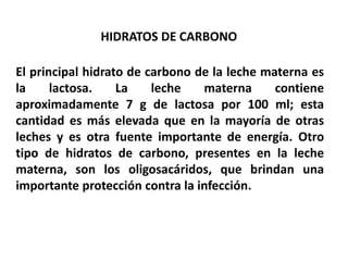 HIDRATOS DE CARBONO 
El principal hidrato de carbono de la leche materna es 
la lactosa. La leche materna contiene 
aproximadamente 7 g de lactosa por 100 ml; esta 
cantidad es más elevada que en la mayoría de otras 
leches y es otra fuente importante de energía. Otro 
tipo de hidratos de carbono, presentes en la leche 
materna, son los oligosacáridos, que brindan una 
importante protección contra la infección. 
 