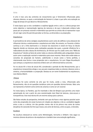 Escola Secundária Artística António Arroio                                        2011/2012


Arte
A arte é mais uma das vertentes do renascimento que é fortemente influenciada pelos
cânones clássicos, os quais a centralização do Homem é a base e que sofre uma evolução ao
longo do tempo em que decorre o Renascimento.

É nesta época que se dá a verdadeira e explícita ligação entre a arte e a ciência porque tem
como objectivo a representação rigorosa da natureza e do que é observado embora tudo
passe por um processo racional e matemático que permite ao artista não só representar o que
vê com rigor como lhe permite perceber as formas, as dimensões e as proporções.

Arquitectura

A permanência de vários vestígios arquitectónicos assim como de edifícios nunca deixaram de
influenciar técnica e esteticamente a arquitectura em Itália. No entanto, no Trecento o Gótico
continua a ser a linha dominante e o renascer do classicismo é visível em força no Século
Seguinte devido ao interesse pelas realizações passadas das quais, a grande influência foi a
redescoberta da obra clássica De Architectura, de Vitrúvio que foi usado como uma “Bíblia da
Arquitectura” devido ao facto de conter todos os cânones defendidos pela antiguidade clássica
assim como a explicação racional e matemática para esses mesmos. Nesta obra estão todos os
conceitos de proporção do homem, sublinhando o círculo como a forma perfeita, e
relacionando essa forma e essa proporção com a arquitectura. Foi com Filippo Brunelleschi
que começou a arquitectura classicista embora sem um referencial teórico concreto.

Foi no século XV e início do século XVI, considerado o período do Alto Renascimento, que a
arquitectura renascentista atingiu o seu aos pois respeitava todos os cânones clássicos como a
simetria, a horizontalidade e a proporção. Destaca-se um nome fundamental na arquitectura,
Leon Batista Alberti.

Pintura

A pintura foi outra vertente da arte que foi muito, senão a mais, influenciada pelo
Renascimento, não só em questões temáticas como em questões técnico-formais. Mais uma
vez representa o homem como centro do universo e como ser um racional.

Foi nesta época, na Flandres, que foi inventado o óleo de têmpera que permitiu uma maior
aproximação do real a partir de uma caracterização mais fiável de texturas, claro-escuro e
transparências. Esta nova técnica foi um enorme avanço para a pintura.

São feitos estudos da perspectiva, tentando com que ela fosse a mais rigorosa possível assim
como das proporções do corpo humano em relação aos objectos e dá-se a verdadeira ligação
entre a arte e a ciência. Um dos grandes nomes não só da pintura mas como de outras
disciplinas foi Leonardo Da Vinci que inovou uma série de técnicas, entre as quais, o sfumatto.

Escultura

Na escultura destacam-se nomes como Michelangelo, Verrochio e Ghiberti. Esta segue os
mesmos cânones da pintura e da arquitectura e também teve uma evolução significativa.




                                                                                                  10
 