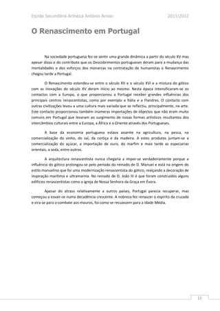Escola Secundária Artística António Arroio                                        2011/2012


O Renascimento em Portugal


       Na sociedade portuguesa fez-se sentir uma grande dinâmica a partir do século XV mas
apesar disso e do contributo que os Descobrimentos portugueses deram para a mudança das
mentalidades e dos esforços dos monarcas na contratação de humanistas o Renascimento
chegou tarde a Portugal.

        O Renascimento estendeu-se entre o século XV e o século XVI e a mistura do gótico
com as inovações do século XV deram início ao mesmo. Nesta época intensificaram-se os
contactos com a Europa, o que proporcionou a Portugal receber grandes influências dos
principais centros renascentistas, como por exemplo a Itália e a Flandres. O contacto com
outras civilizações levou a uma cultura mais variada que se reflectiu, principalmente, na arte.
Este contacto proporcionou também inúmeras importações de objectos que não eram muito
comuns em Portugal que levaram ao surgimento de novas formas artísticos resultantes dos
intercâmbios culturais entre a Europa, a África e o Oriente através dos Portugueses.

        A base da economia portuguesa estava assente na agricultura, na pesca, na
comercialização do vinho, do sal, da cortiça e da madeira. A estes produtos juntam-se a
comercialização do açúcar, a importação de ouro, do marfim e mais tarde as especiarias
orientais, a seda, entre outros.

         A arquitectura renascentista nunca chegaria a impor-se verdadeiramente porque a
influência do gótico prolongou-se pelo período do reinado de D. Manuel e está na origem do
estilo manuelino que foi uma modernização renascentista do gótico, realçando a decoração de
inspiração marítima e ultramarina. No reinado de D. João III é que foram construídos alguns
edifícios renascentistas como a igreja de Nossa Senhora da Graça em Évora.

         Apesar do atraso relativamente a outros países, Portugal parecia recuperar, mas
começou a esvair-se numa decadência crescente. A nobreza fez renascer o espírito da cruzada
e vira-se para o combate aos mouros, foi como se recuassem para a Idade Média.




                                                                                                  11
 