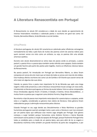 Escola Secundária Artística António Arroio                                         2011/2012




A Literatura Renascentista em Portugal


O Renascimento no século XVI considera-se a idade de ouro devido ao aparecimento de
imensos historiadores moralistas e sobretudo poetas e escritores em geral tais como: Gil
Vicente, Bernardino Ribeiro, Sá de Miranda e Luís de Camões.



Lírica/Poesia
A literatura portuguesa do século XVI caracteriza-se sobretudo pelas influências estrangeiras
nomeadamente da Itália e pelo facto de muitos dos poemas serem de autorias nobres para
quem escrever versos era visto como um atributo, ou seja, os poemas têm uma atitude
amorosa e poética.

Durante este século desenvolveram-se vários tipos de poesia sendo os principais, a poesia
pastoril, a poesia lírica e a poesia épica também sendo referida como epopeia. Existia também
um grande fascínio pela parte dos poetas pela tragédia, mostra as influências clássicas típicas
do Renascimento.

Na poesia pastoril, foi introduzido em Portugal por Bernardino Ribeiro, as obras foram
compostas em versos de arte maior que se tratam de todos os versos com mais de oito sílabas.
Esta mudança afectou escritores tais como Luís de Camões e Gil Vicente que usaram versos de
arte maior em algumas das suas obras.

Falando na poesia lírica o poeta mais importante foi Sá de Miranda que após uma longa
viagem a Itália onde presenciou a arte e literatura renascentista trouxe consigo um novo estilo,
introduzindo na literatura portuguesa as formas da escola italiana. Entre as várias composições
líricas introduzidas algumas foram: O Soneto, A Canção, A Sextina, Versos Decassilábicos… e
muitos foram os poetas que o seguiram como António Ferreira, Diogo Bernardes…

No entanto o tipo de poesia mais importante nesta época foi a poesia épica e a epopeia, sendo
estes e a tragédia, considerados os géneros mais nobres da literatura. Estes géneros foram
redescobertos graças à admiração renascentista pelos clássicos.

Estando Portugal no seu auge devido aos Descobrimentos e Rotas Marítimas os grandes
humanistas portugueses queriam prestigiar tanto o país como a literatura e por isso ansiavam
por um poema épico que edificasse esse mesmo auge atingido por Portugal. Este género
começou a surgir também porque humanistas como António Ferreira e Garcia Resende
estimulavam outros poetas à criação da epopeia de Portugal, porque finalmente Portugal tinha
todas as condições para a criação de um poema épico, pois para além de ter as viagens e
descobertas marítimas tinha também um grande heroísmo da parte dos navegadores, e por



                                                                                                   13
 