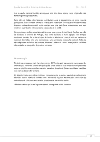 Escola Secundária Artística António Arroio                                      2011/2012

isso o orgulho nacional também pressionava pelo feito desse poema como celebração mas
também glorificação dos feitos.

Para além de todos estes factores contribuíram para o aparecimento de uma epopeia
portuguesa, existia também o facto da corte querer acabar com a ideia que os Descobrimentos
tivessem motivação comercial, então queriam que esta ideia fosse proposta por uma que
mostrava o verdadeiro interesse como a expansão da fé cristã.

No entanto este pedido requeria um género, que teve o nome de Luís Vaz de Camões, que não
só escreveu a epopeia de Portugal, mas como escreveu a maior epopeia dos tempos
modernos. Camões foi o único capaz de fundir os elementos clássicos com os elementos
nacionais de modo a criar uma poesia nova e uma verdadeira épica culta nacional. Todos os
seus seguidores Francisco de Andrade, Jerónimo Corte-Real… nunca alcançaram o seu nível
não passadas as obras deles de crónicas em verso.




Dramaturgia
No teatro a pessoa que mais é preciso referir é Gil Vicente, pois fez quarenta e uma peças de
dramaturgia, entre elas catorze em português. Entre todas as suas obras estavam presentes
autos e mistérios que continham carácter sagrado e devocional; farsas, comédias d tragédias
que eram as de carácter profano.

Gil Vicente iniciou com obras religiosas nomeadamente os autos, seguindo-se pelo género
satírico e apenas no final a comédia com a floresta de enganos. As obras dele satirizavam os
novos tempos, criticavam a sociedade, a mudança de hierarquias sociais.

Todos os autores que se lhe seguiram apenas conseguiram êxitos razoáveis.




                                                                                                14
 
