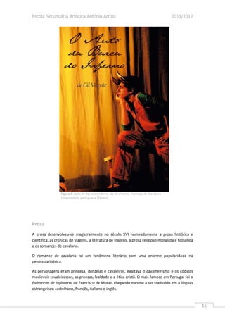 Escola Secundária Artística António Arroio                                                    2011/2012




                  Figura 4: Auto da Barca do Inferno, de Gil Vivente. Exemplo de literatura
                  renascentista portuguesa (Teatro).




Prosa
A prosa desenvolveu-se magistralmente no século XVI nomeadamente a prosa histórica e
científica, as crónicas de viagens, a literatura de viagens, a prosa religioso-moralista e filosófica
e os romances de cavalaria.

O romance de cavalaria foi um fenómeno literário com uma enorme popularidade na
península Ibérica.

As personagens eram princesa, donzelas e cavaleiros, exaltava o cavalheirismo e os códigos
medievais cavaleirescos, as proezas, lealdade e a ética cristã. O mais famoso em Portugal foi o
Palmeirim de Inglaterra de Francisco de Morais chegando mesmo a ser traduzido em 4 línguas
estrangeiras: castelhano, francês, italiano e inglês.



                                                                                                          15
 